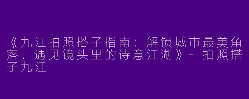 《九江拍照搭子指南：解锁城市最美角落，遇见镜头里的诗意江湖》-拍照搭子九江