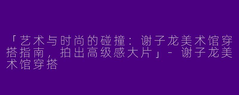 「艺术与时尚的碰撞：谢子龙美术馆穿搭指南，拍出高级感大片」-谢子龙美术馆穿搭