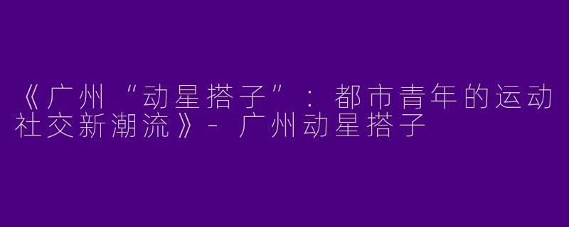《广州“动星搭子”：都市青年的运动社交新潮流》-广州动星搭子