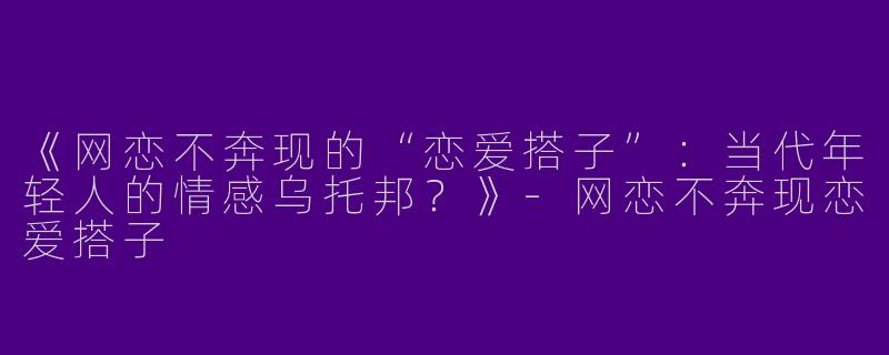 《网恋不奔现的“恋爱搭子”：当代年轻人的情感乌托邦？》-网恋不奔现恋爱搭子