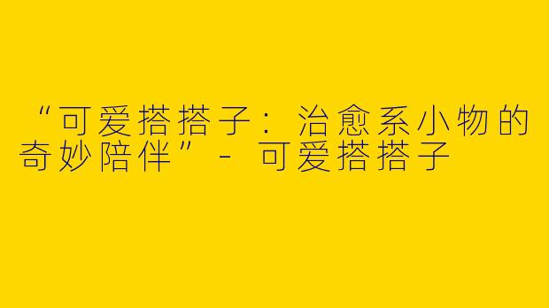 “可爱搭搭子：治愈系小物的奇妙陪伴”-可爱搭搭子