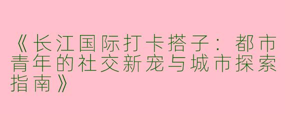 《长江国际打卡搭子：都市青年的社交新宠与城市探索指南》