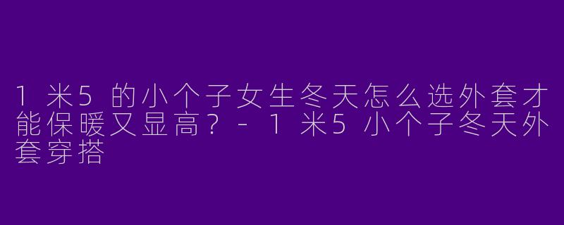 1米5的小个子女生冬天怎么选外套才能保暖又显高？-1米5小个子冬天外套穿搭