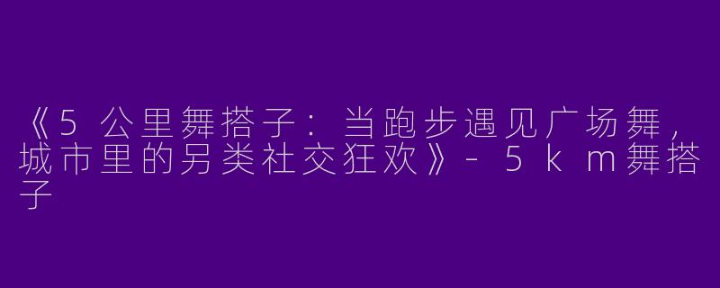 《5公里舞搭子：当跑步遇见广场舞，城市里的另类社交狂欢》-5km舞搭子