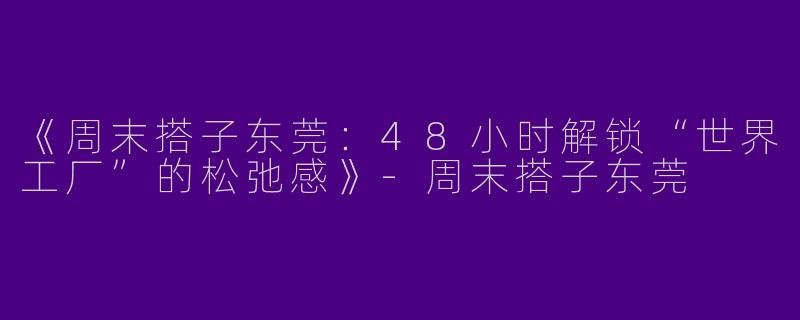 《周末搭子东莞：48小时解锁“世界工厂”的松弛感》-周末搭子东莞