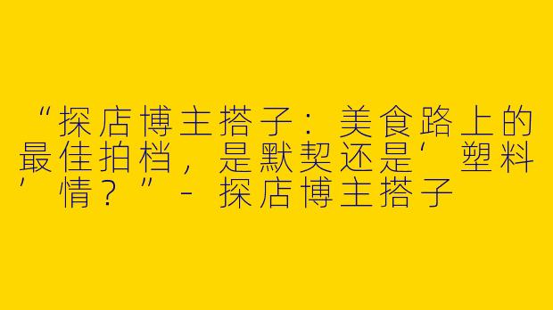 “探店博主搭子：美食路上的最佳拍档，是默契还是‘塑料’情？”-探店博主搭子