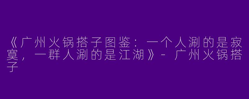 《广州火锅搭子图鉴：一个人涮的是寂寞，一群人涮的是江湖》-广州火锅搭子