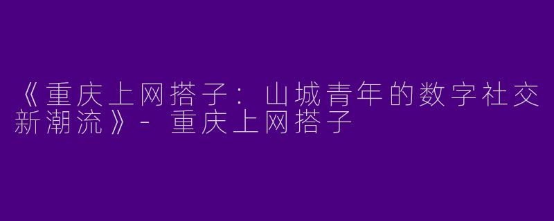 《重庆上网搭子：山城青年的数字社交新潮流》-重庆上网搭子