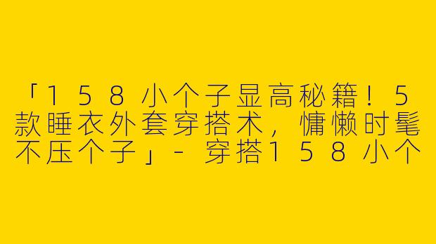 「158小个子显高秘籍！5款睡衣外套穿搭术，慵懒时髦不压个子」-穿搭158小个子睡衣外套