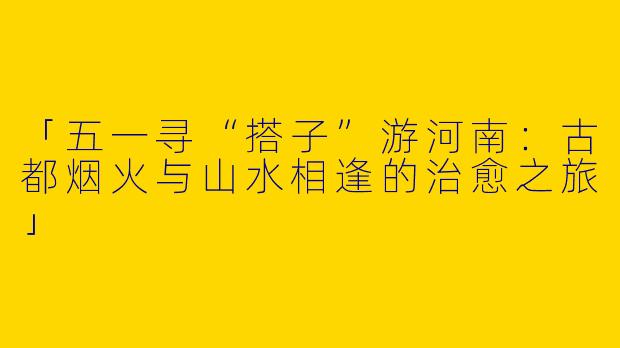 「五一寻“搭子”游河南：古都烟火与山水相逢的治愈之旅」