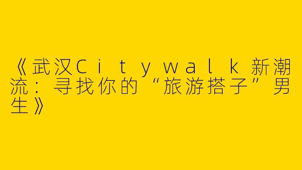 《武汉Citywalk新潮流：寻找你的“旅游搭子”男生》