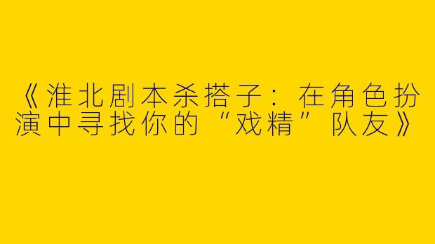 《淮北剧本杀搭子：在角色扮演中寻找你的“戏精”队友》