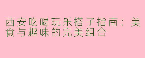 西安吃喝玩乐搭子指南：美食与趣味的完美组合