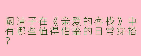 阚清子在《亲爱的客栈》中有哪些值得借鉴的日常穿搭？