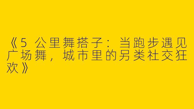《5公里舞搭子：当跑步遇见广场舞，城市里的另类社交狂欢》