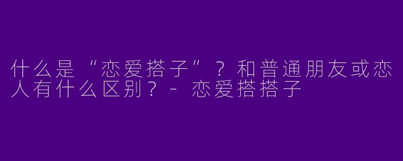 什么是“恋爱搭子”？和普通朋友或恋人有什么区别？-恋爱搭搭子