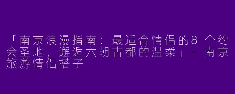 「南京浪漫指南：最适合情侣的8个约会圣地，邂逅六朝古都的温柔」-南京旅游情侣搭子