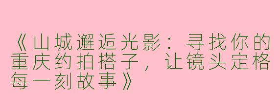 《山城邂逅光影：寻找你的重庆约拍搭子，让镜头定格每一刻故事》