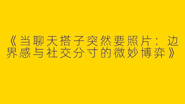 《当聊天搭子突然要照片：边界感与社交分寸的微妙博弈》