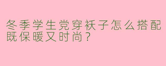 冬季学生党穿袄子怎么搭配既保暖又时尚？