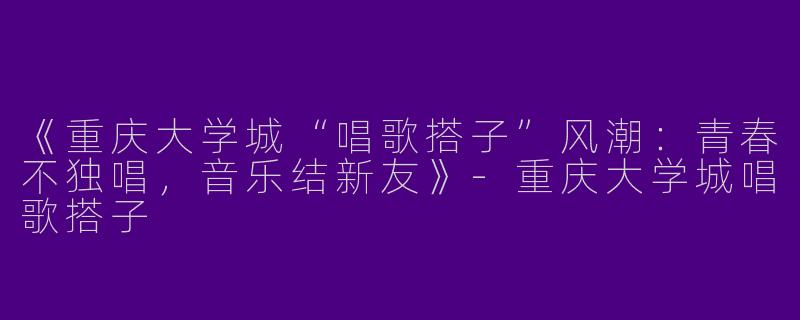 《重庆大学城“唱歌搭子”风潮：青春不独唱，音乐结新友》