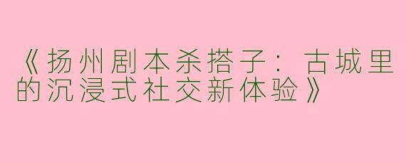 《扬州剧本杀搭子：古城里的沉浸式社交新体验》