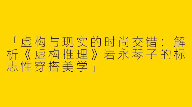 「虚构与现实的时尚交错：解析《虚构推理》岩永琴子的标志性穿搭美学」