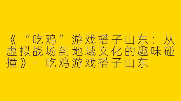 《“吃鸡”游戏搭子山东：从虚拟战场到地域文化的趣味碰撞》-吃鸡游戏搭子山东