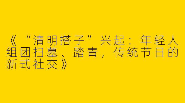 《“清明搭子”兴起：年轻人组团扫墓、踏青，传统节日的新式社交》