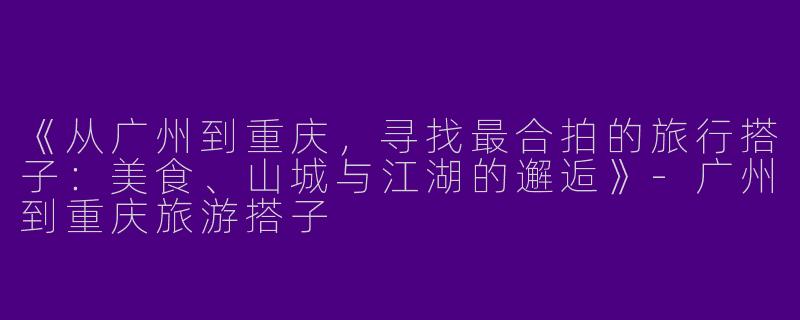 《从广州到重庆，寻找最合拍的旅行搭子：美食、山城与江湖的邂逅》-广州到重庆旅游搭子