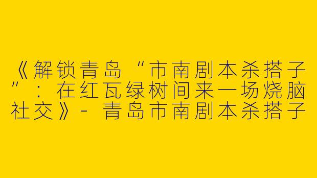 《解锁青岛“市南剧本杀搭子”：在红瓦绿树间来一场烧脑社交》-青岛市南剧本杀搭子