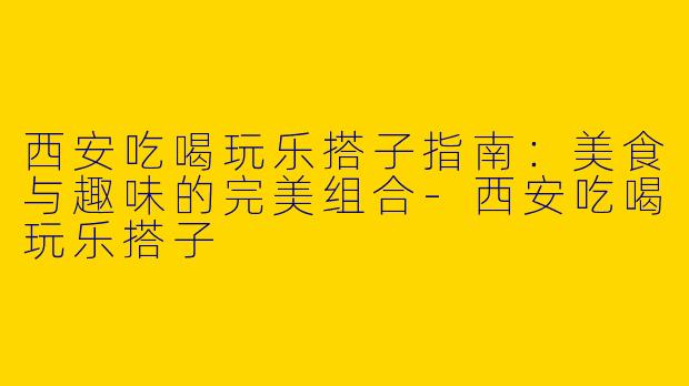 西安吃喝玩乐搭子指南：美食与趣味的完美组合-西安吃喝玩乐搭子