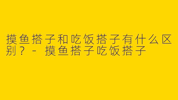 摸鱼搭子和吃饭搭子有什么区别？-摸鱼搭子吃饭搭子