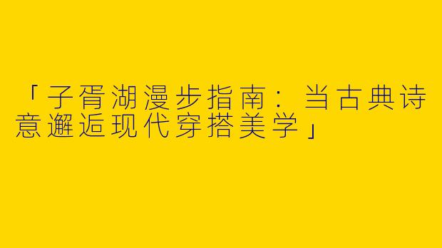 「子胥湖漫步指南：当古典诗意邂逅现代穿搭美学」