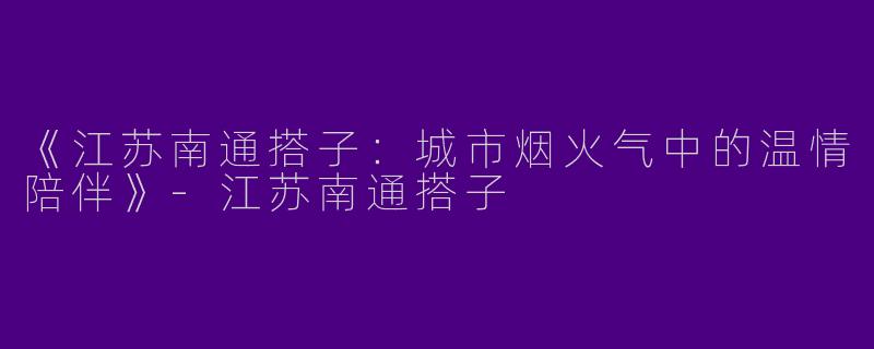 《江苏南通搭子：城市烟火气中的温情陪伴》-江苏南通搭子