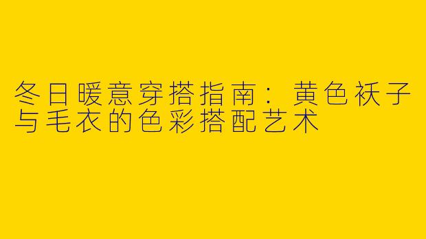 冬日暖意穿搭指南：黄色袄子与毛衣的色彩搭配艺术