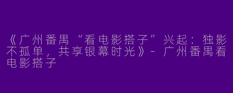 《广州番禺“看电影搭子”兴起：独影不孤单，共享银幕时光》-广州番禺看电影搭子
