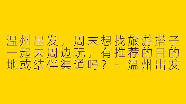 温州出发，周末想找旅游搭子一起去周边玩，有推荐的目的地或结伴渠道吗？-温州出发旅游搭子
