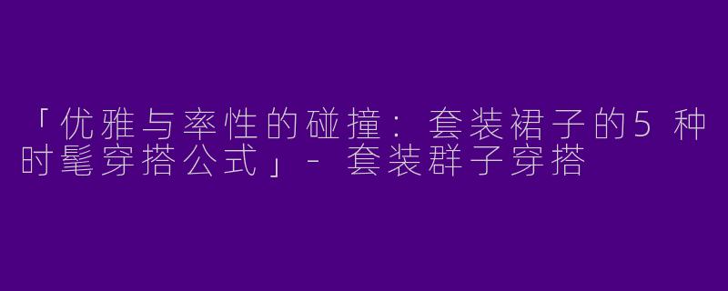 「优雅与率性的碰撞：套装裙子的5种时髦穿搭公式」-套装群子穿搭