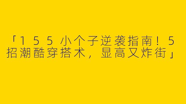 「155小个子逆袭指南！5招潮酷穿搭术，显高又炸街」