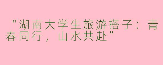 “湖南大学生旅游搭子：青春同行，山水共赴”