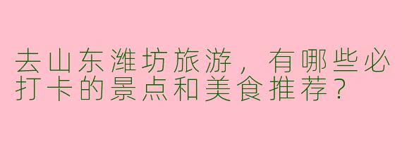 去山东潍坊旅游，有哪些必打卡的景点和美食推荐？