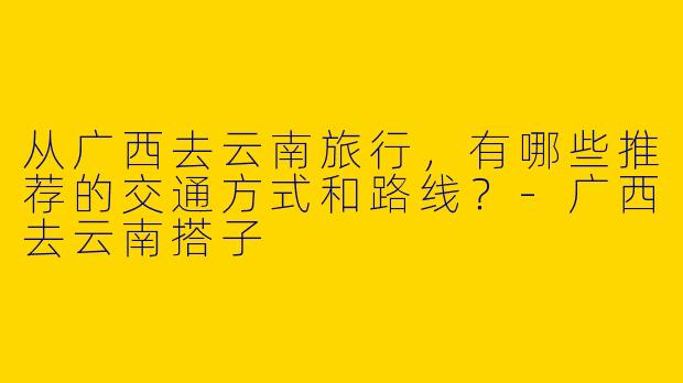 从广西去云南旅行，有哪些推荐的交通方式和路线？-广西去云南搭子
