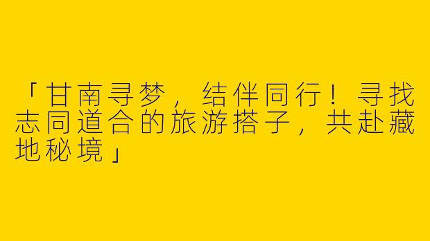 「甘南寻梦，结伴同行！寻找志同道合的旅游搭子，共赴藏地秘境」