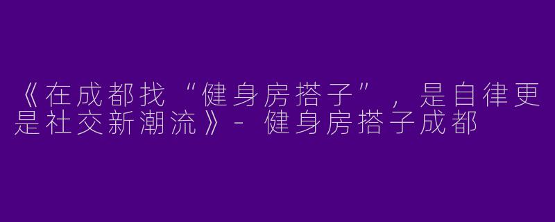 《在成都找“健身房搭子”，是自律更是社交新潮流》-健身房搭子成都