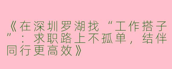 《在深圳罗湖找“工作搭子”：求职路上不孤单，结伴同行更高效》