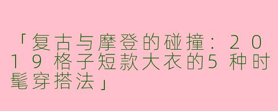 「复古与摩登的碰撞：2019格子短款大衣的5种时髦穿搭法」