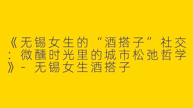 《无锡女生的“酒搭子”社交：微醺时光里的城市松弛哲学》-无锡女生酒搭子