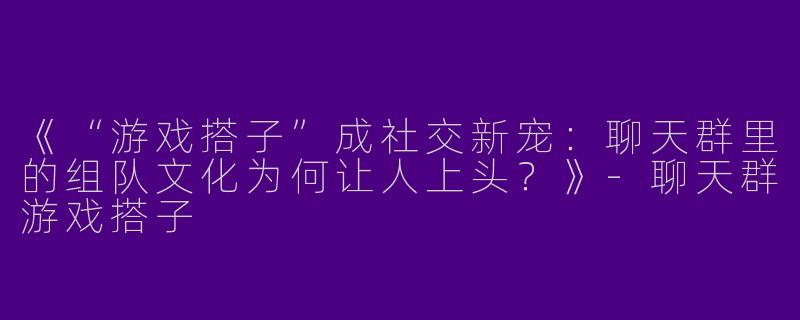 《“游戏搭子”成社交新宠：聊天群里的组队文化为何让人上头？》-聊天群游戏搭子
