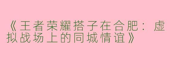 《王者荣耀搭子在合肥：虚拟战场上的同城情谊》